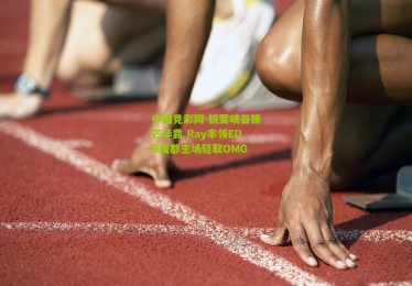 中国竞彩网-锐雯峡谷锋芒毕露 Ray率领EDG成都主场轻取OMG