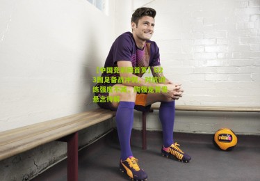 【中国竞彩网首页】U23国足备战冲刺，对抗训练强度不减，陶强龙首发悬念待解