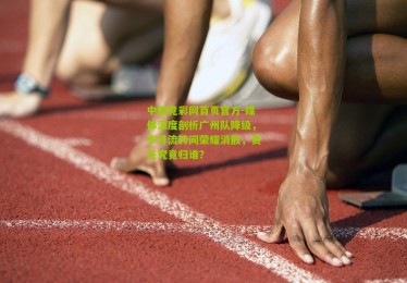 中国竞彩网首页官方-媒体深度剖析广州队降级，岁月流转间荣耀消散，责任究竟归谁？