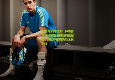 中国竞彩网首页：特朗普欢呼球票销量刷新历史纪录，球队夺冠曙光引全民期待