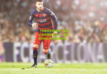 【中国竞彩网首页】马德兴点评国奥平局，一场尴尬的0比0折射深层问题