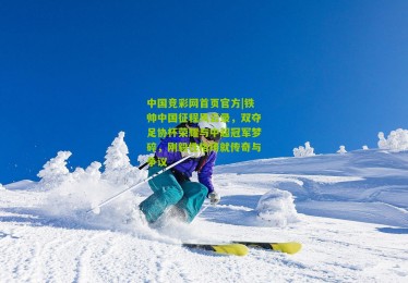 中国竞彩网首页官方|铁帅中国征程风云录，双夺足协杯荣耀与中超冠军梦碎，刚毅性格铸就传奇与争议