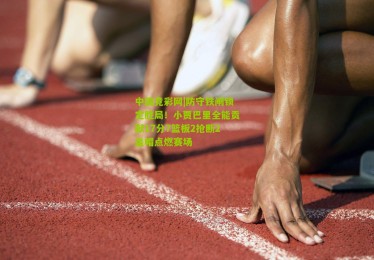 中国竞彩网|防守铁闸锁定胜局！小贾巴里全能贡献17分7篮板2抢断2盖帽点燃赛场