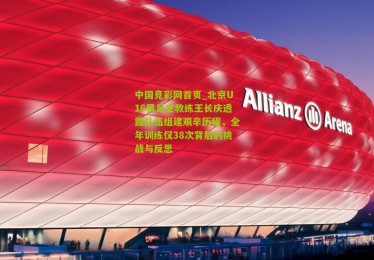 中国竞彩网首页_北京U16男足主教练王长庆透露队伍组建艰辛历程，全年训练仅38次背后的挑战与反思