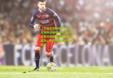 【中国竞彩网首页官方】足协杯决赛巅峰对决，河南黑马奇迹挑战国安豪门底蕴，传控与防反的战术博弈