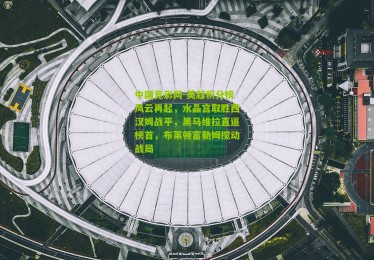 中国竞彩网-英超积分榜风云再起，水晶宫取胜西汉姆战平，黑马维拉直逼榜首，布莱顿富勒姆搅动战局