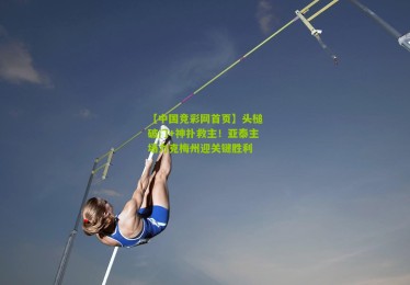 【中国竞彩网首页】头槌破门+神扑救主！亚泰主场力克梅州迎关键胜利