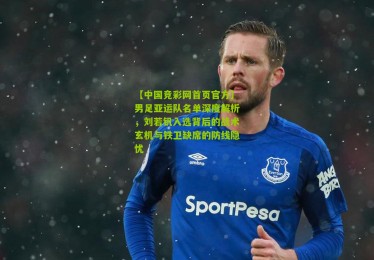 【中国竞彩网首页官方】男足亚运队名单深度解析，刘若钒入选背后的战术玄机与铁卫缺席的防线隐忧