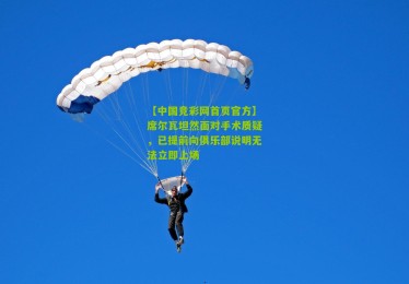 【中国竞彩网首页官方】席尔瓦坦然面对手术质疑，已提前向俱乐部说明无法立即上场