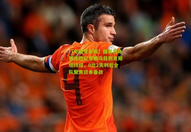 【中国竞彩网】国奥热身赛连胜纪录被乌兹别克斯坦终结，0比2失利后全队聚焦日本备战